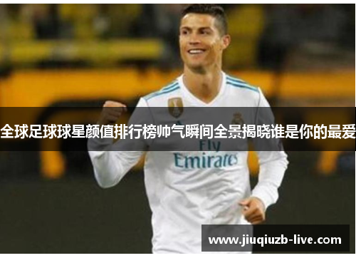 全球足球球星颜值排行榜帅气瞬间全景揭晓谁是你的最爱