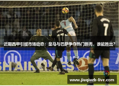 近期西甲引援市场动态：皇马与巴萨争夺热门新秀，谁能胜出？
