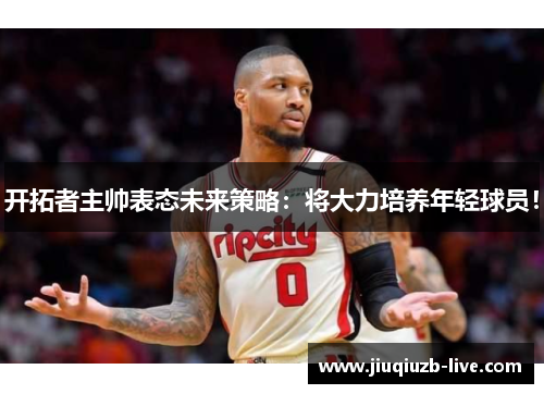 开拓者主帅表态未来策略：将大力培养年轻球员！